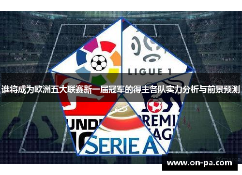 谁将成为欧洲五大联赛新一届冠军的得主各队实力分析与前景预测 谁将成为欧洲五大联赛新一届冠军的得主各队实力分析与前景预测