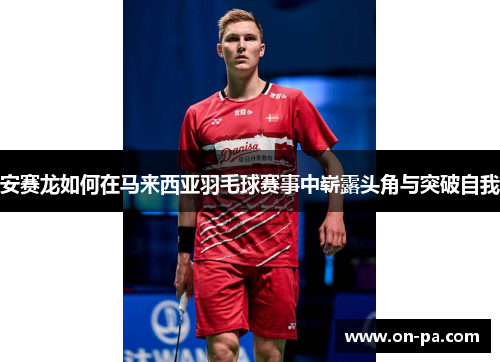 安赛龙如何在马来西亚羽毛球赛事中崭露头角与突破自我 安赛龙如何在马来西亚羽毛球赛事中崭露头角与突破自我