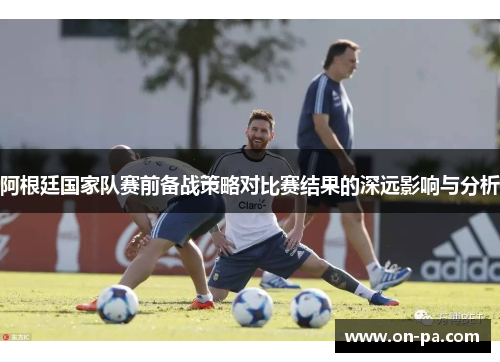 阿根廷国家队赛前备战策略对比赛结果的深远影响与分析