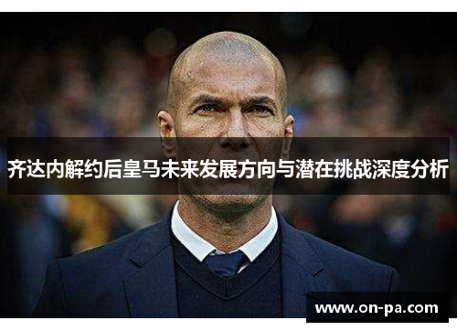 齐达内解约后皇马未来发展方向与潜在挑战深度分析 齐达内解约后皇马未来发展方向与潜在挑战深度分析