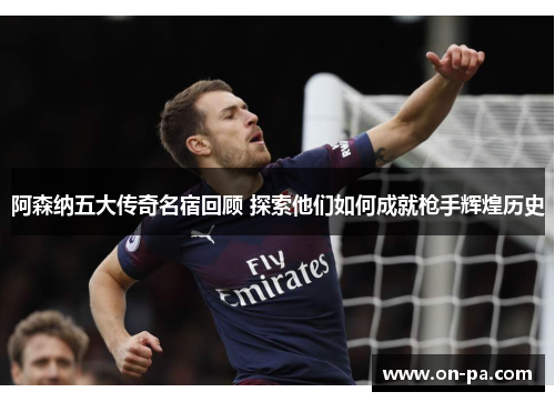 阿森纳五大传奇名宿回顾 探索他们如何成就枪手辉煌历史 阿森纳五大传奇名宿回顾 探索他们如何成就枪手辉煌历史