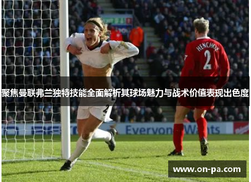 聚焦曼联弗兰独特技能全面解析其球场魅力与战术价值表现出色度