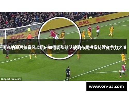 阿森纳遭遇禁赛风波后应如何调整球队战略布局探索持续竞争力之道 阿森纳遭遇禁赛风波后应如何调整球队战略布局探索持续竞争力之道