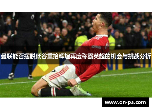 曼联能否摆脱低谷重拾辉煌再度称霸英超的机会与挑战分析 曼联能否摆脱低谷重拾辉煌再度称霸英超的机会与挑战分析