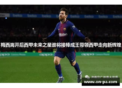 梅西离开后西甲未来之星谁将接棒成王带领西甲走向新辉煌