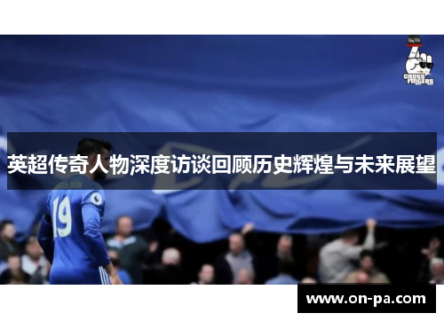 英超传奇人物深度访谈回顾历史辉煌与未来展望 英超传奇人物深度访谈回顾历史辉煌与未来展望