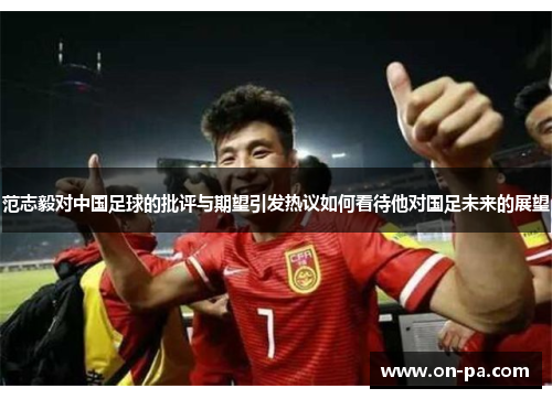 范志毅对中国足球的批评与期望引发热议如何看待他对国足未来的展望