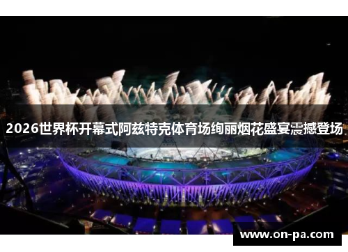 2026世界杯开幕式阿兹特克体育场绚丽烟花盛宴震撼登场