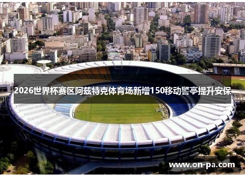 2026世界杯赛区阿兹特克体育场新增150移动警亭提升安保 2026世界杯赛区阿兹特克体育场新增150移动警亭提升安保