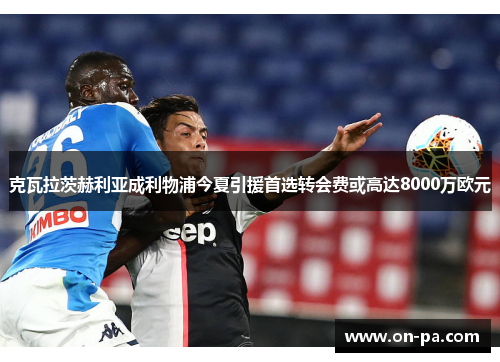 克瓦拉茨赫利亚成利物浦今夏引援首选转会费或高达8000万欧元