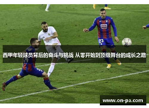 西甲年轻球员背后的奋斗与挑战 从零开始到顶级舞台的成长之路