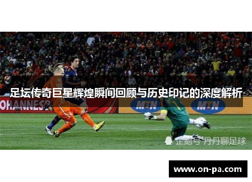 足坛传奇巨星辉煌瞬间回顾与历史印记的深度解析