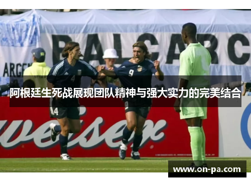 阿根廷生死战展现团队精神与强大实力的完美结合