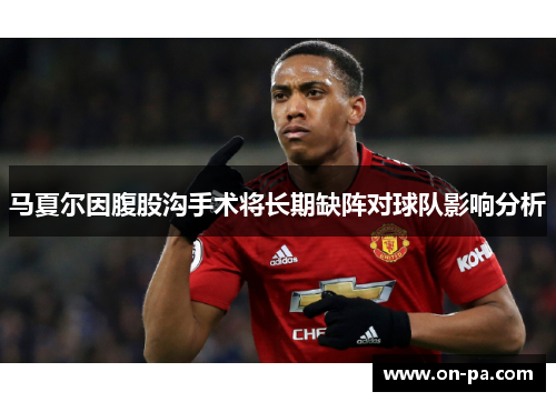 马夏尔因腹股沟手术将长期缺阵对球队影响分析