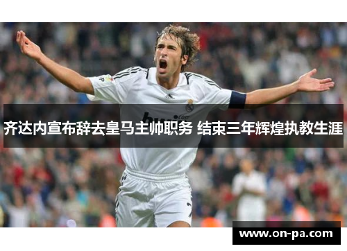齐达内宣布辞去皇马主帅职务 结束三年辉煌执教生涯
