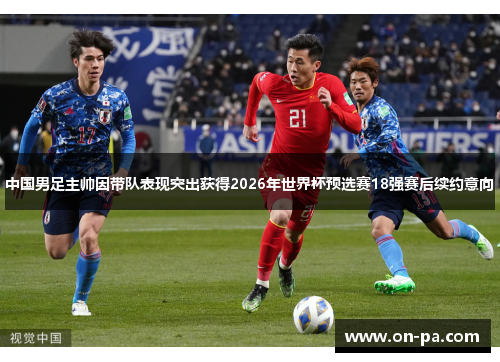 中国男足主帅因带队表现突出获得2026年世界杯预选赛18强赛后续约意向