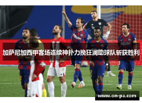 加萨尼加西甲客场连续神扑力挽狂澜助球队斩获胜利
