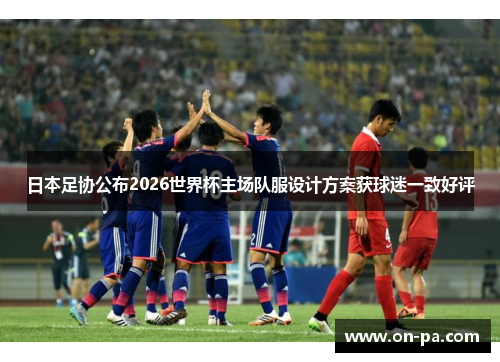 日本足协公布2026世界杯主场队服设计方案获球迷一致好评
