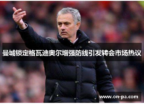 曼城锁定格瓦迪奥尔增强防线引发转会市场热议 曼城锁定格瓦迪奥尔增强防线引发转会市场热议