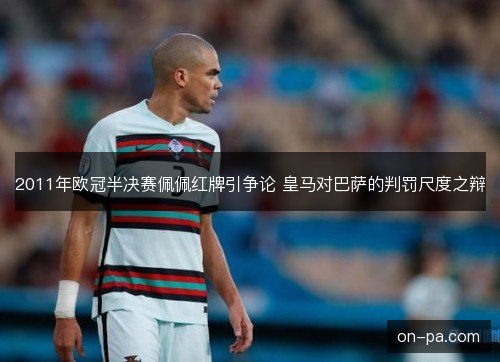 2011年欧冠半决赛佩佩红牌引争论 皇马对巴萨的判罚尺度之辩 2011年欧冠半决赛佩佩红牌引争论 皇马对巴萨的判罚尺度之辩